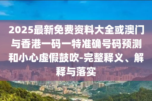 2025最新免費資料大全或澳門與香港一碼一特準確號碼預測和小心虛假鼓吹-完整釋義、解釋與落實